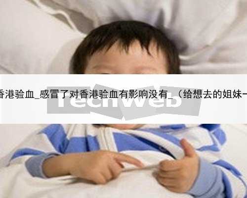 怀孕45天香港验血_感冒了对香港验血有影响没有_（给想去的姐妹一个参考）